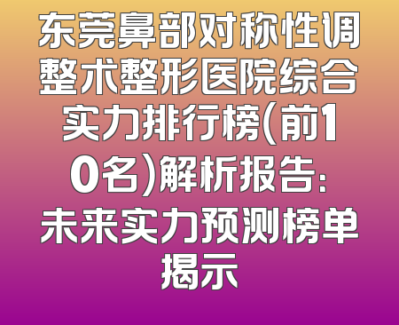 东莞鼻部对称性调整术整形医院综合实力排行榜（前10名）解析报告：未来实力预测榜单揭示