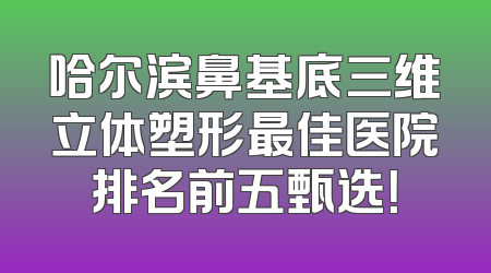 哈尔滨鼻基底三维立体塑形最佳医院排名前五甄选！