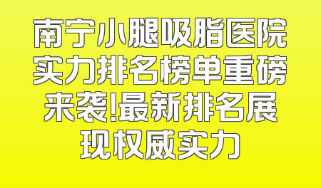 南宁小腿吸脂医院实力排名榜单重磅来袭！最新排名展现权威实力