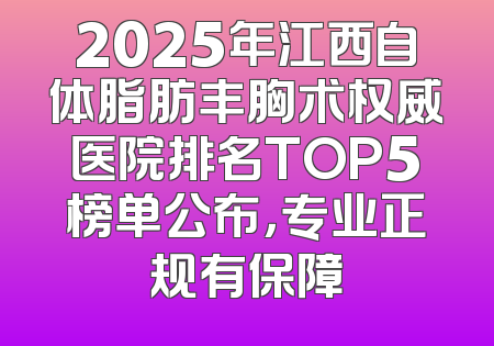 2025年江西自体脂肪丰胸术权威医院排名TOP5榜单公布，专业正规有保障