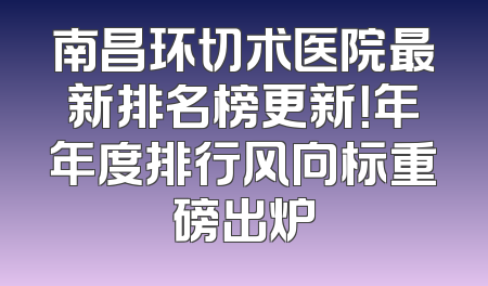 南昌环切术医院最新排名榜更新！年年度排行风向标重磅出炉