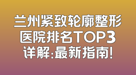 兰州紧致轮廓整形医院排名TOP3详解：最新指南！