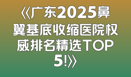 《广东2025鼻翼基底收缩医院权威排名精选TOP5！》