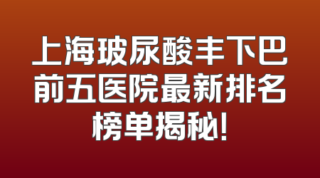 上海玻尿酸丰下巴前五医院最新排名榜单揭秘！