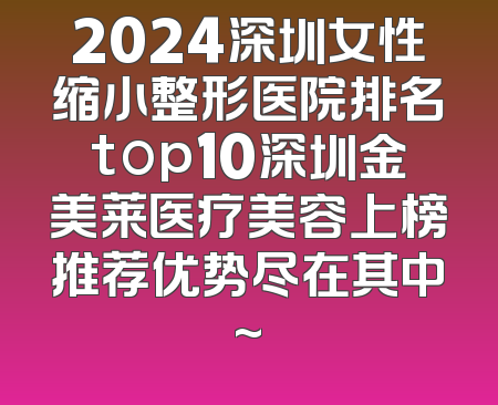 2024深圳女性缩小整形医院排名top10深圳金美莱医疗美容上榜推荐优势尽在其中~