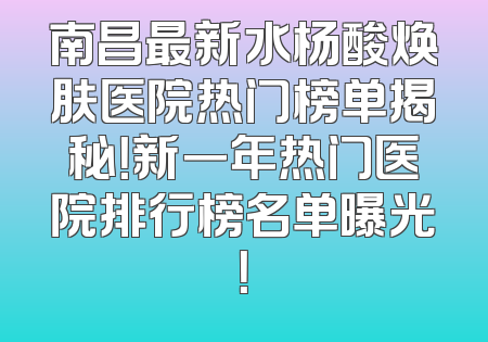 南昌最新水杨酸焕肤医院热门榜单揭秘！新一年热门医院排行榜名单曝光！
