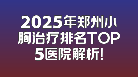 2025年郑州小胸治疗排名TOP5医院解析！
