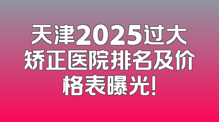 天津2025过大矫正医院排名及价格表曝光！