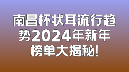 南昌杯状耳流行趋势2024年新年榜单大揭秘！