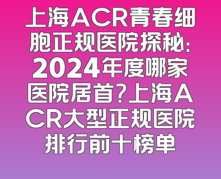 上海ACR青春细胞正规医院探秘：2024年度哪家医院居首？上海ACR大型正规医院排行前十榜单
