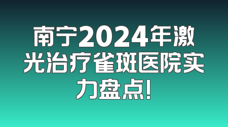 南宁2024年激光治疗雀斑医院实力盘点!