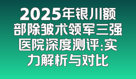 2025年银川额部除皱术领军三强医院深度测评：实力解析与对比