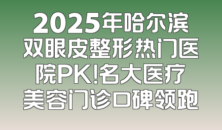 2025年哈尔滨双眼皮整形热门医院PK！名大医疗美容门诊口碑领跑
