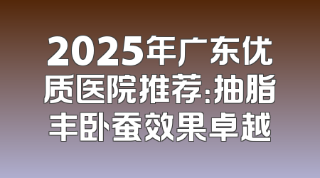 2025年广东优质医院推荐：抽脂丰卧蚕效果卓越