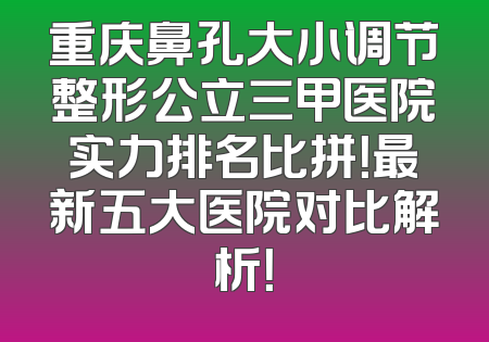 重庆鼻孔大小调节整形公立三甲医院实力排名比拼！最新五大医院对比解析！