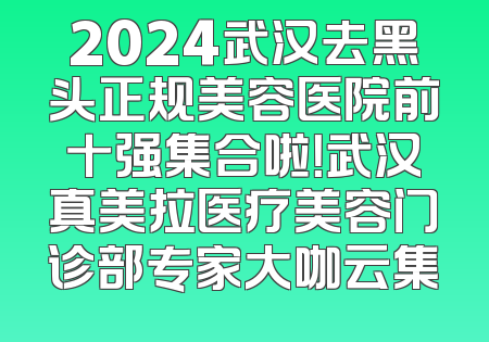 2024武汉去黑头正规美容医院前十强集合啦！武汉真美拉医疗美容门诊部专家大咖云集