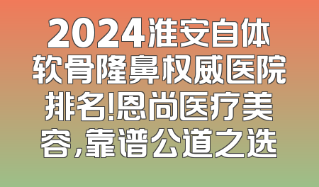 2024淮安自体软骨隆鼻权威医院排名！恩尚医疗美容，靠谱公道之选