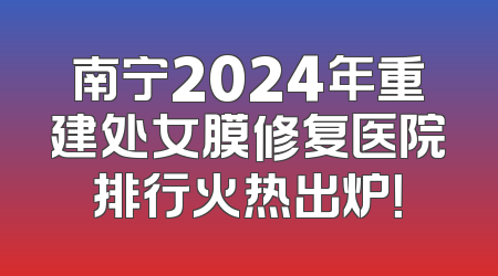 南宁2024年重建处女膜修复医院排行火热出炉！