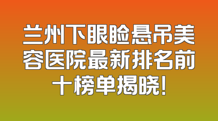 兰州下眼睑悬吊美容医院最新排名前十榜单揭晓！