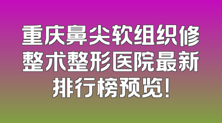 重庆鼻尖软组织修整术整形医院最新排行榜预览！