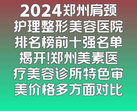 2024郑州肩颈护理整形美容医院排名榜前十强名单揭开！郑州美素医疗美容诊所特色审美价格多方面对比