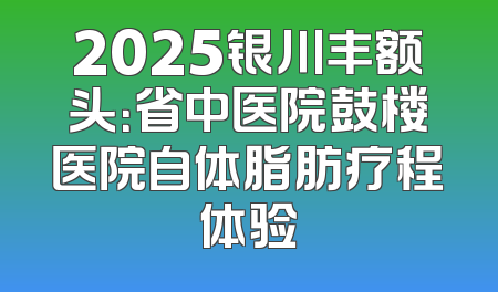 2025银川丰额头：省中医院鼓楼医院自体脂肪疗程体验
