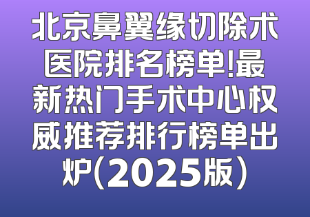 北京鼻翼缘切除术医院排名榜单！最新热门手术中心权威推荐排行榜单出炉（2025版）