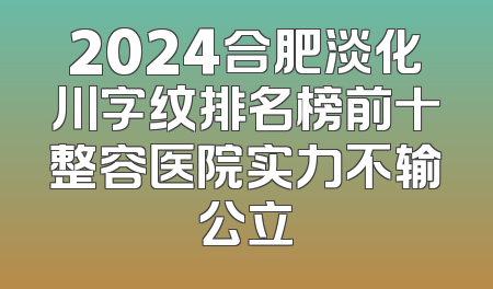 2024合肥淡化川字纹排名榜前十整容医院实力不输公立