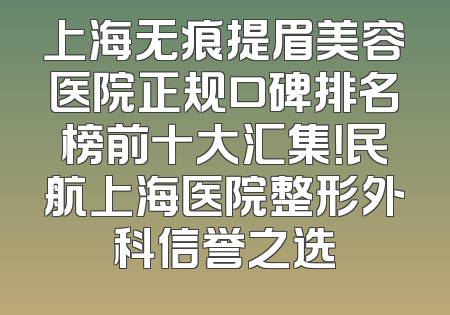 上海无痕提眉美容医院正规口碑排名榜前十大汇集！民航上海医院整形外科信誉之选