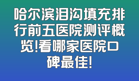 哈尔滨泪沟填充排行前五医院测评概览！看哪家医院口碑最佳！