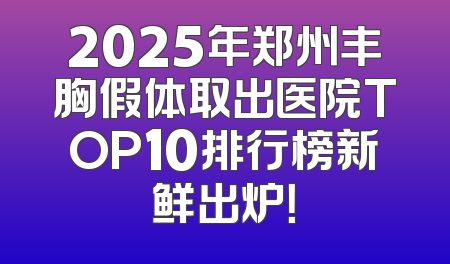2025年郑州丰胸假体取出医院TOP10排行榜新鲜出炉！