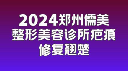 2024郑州儒美整形美容诊所疤痕修复翘楚