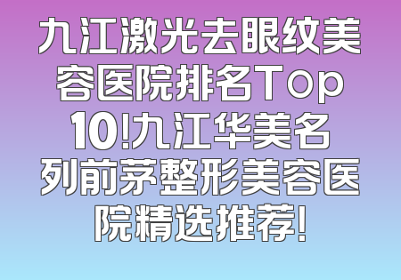 九江激光去眼纹美容医院排名Top10！九江华美名列前茅整形美容医院精选推荐！