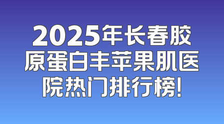 2025年长春胶原蛋白丰苹果肌医院热门排行榜！