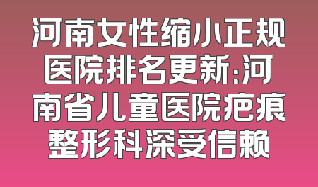 河南女性缩小正规医院排名更新：河南省儿童医院疤痕整形科深受信赖