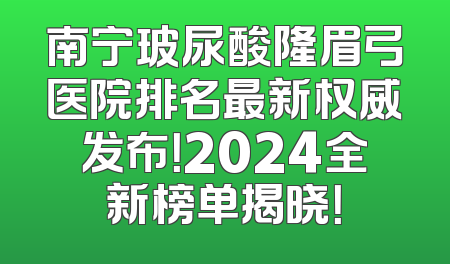 南宁玻尿酸隆眉弓医院排名最新权威发布！2024全新榜单揭晓！