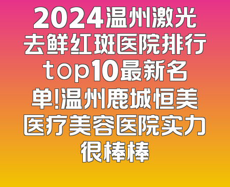 2024温州激光去鲜红斑医院排行top10最新名单！温州鹿城恒美医疗美容医院实力很棒棒