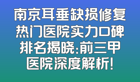 南京耳垂缺损修复热门医院实力口碑排名揭晓：前三甲医院深度解析！