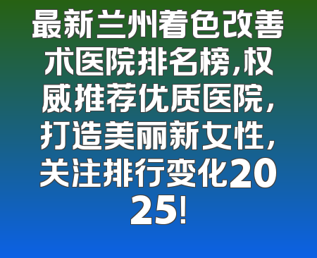 最新兰州着色改善术医院排名榜，权威推荐优质医院，打造美丽新女性，关注排行变化2025！