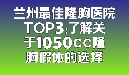 兰州最佳隆胸医院TOP3：了解关于1050cc隆胸假体的选择