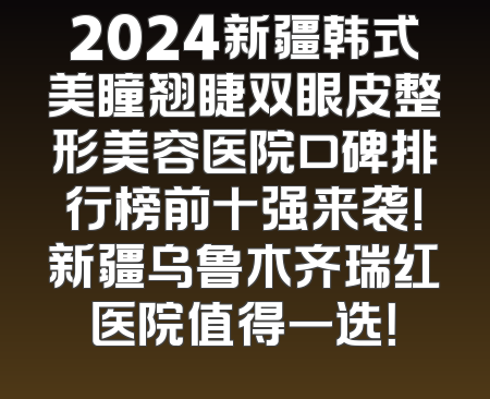 2024新疆韩式美瞳翘睫双眼皮整形美容医院口碑排行榜前十强来袭!新疆乌鲁木齐瑞红医院值得一选！