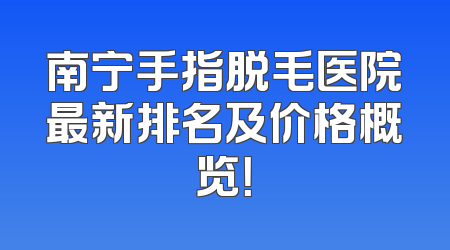 南宁手指脱毛医院最新排名及价格概览！