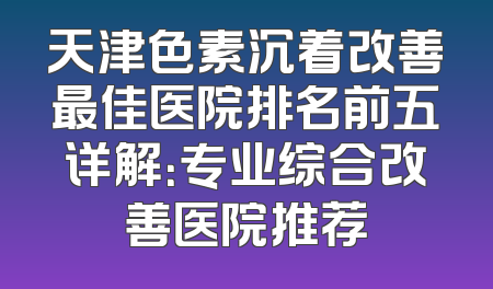 天津色素沉着改善最佳医院排名前五详解：专业综合改善医院推荐