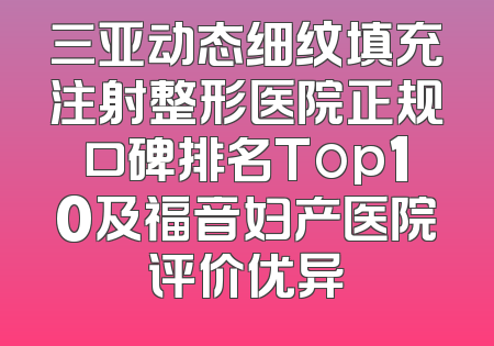 三亚动态细纹填充注射整形医院正规口碑排名Top10及福音妇产医院评价优异