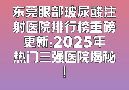 东莞眼部玻尿酸注射医院排行榜重磅更新：2025年热门三强医院揭秘！