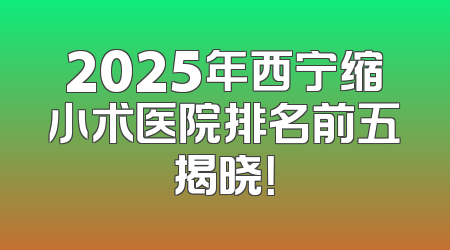2025年西宁缩小术医院排名前五揭晓！