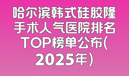 哈尔滨韩式硅胶隆手术人气医院排名TOP榜单公布（2025年）