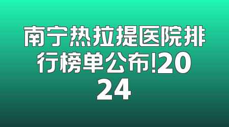 南宁热拉提医院排行榜单公布！2024