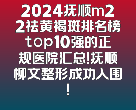 2024抚顺m22祛黄褐斑排名榜top10强的正规医院汇总！抚顺柳文整形成功入围！