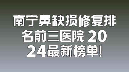 南宁鼻缺损修复排名前三医院 2024最新榜单！